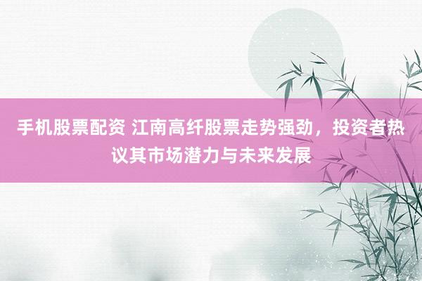 手机股票配资 江南高纤股票走势强劲，投资者热议其市场潜力与未来发展