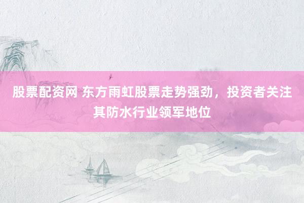 股票配资网 东方雨虹股票走势强劲，投资者关注其防水行业领军地位