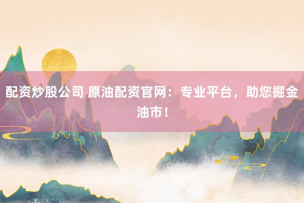 配资炒股公司 原油配资官网：专业平台，助您掘金油市！