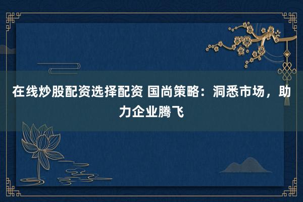 在线炒股配资选择配资 国尚策略：洞悉市场，助力企业腾飞