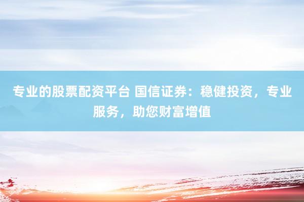 专业的股票配资平台 国信证券:稳健投资,专业服务,助您财富增值