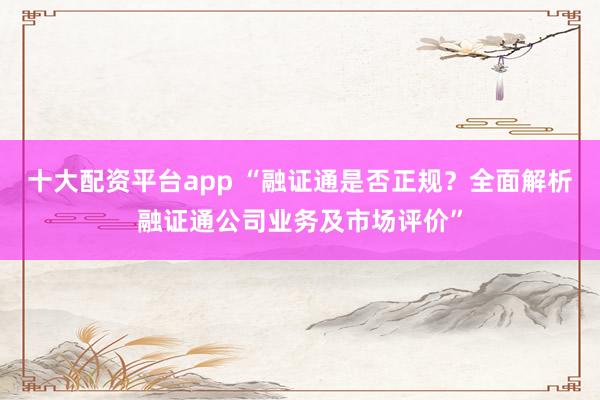 十大配资平台app “融证通是否正规？全面解析融证通公司业务及市场评价”