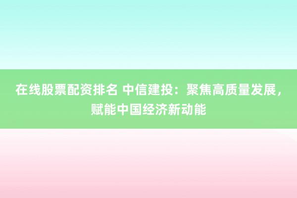 在线股票配资排名 中信建投：聚焦高质量发展，赋能中国经济新动能