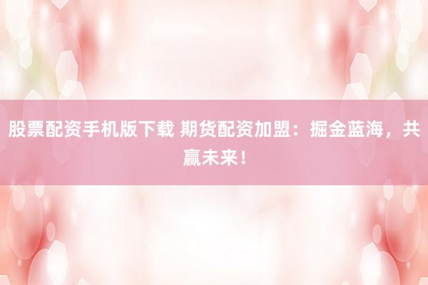 股票配资手机版下载 期货配资加盟:掘金蓝海,共赢未来!