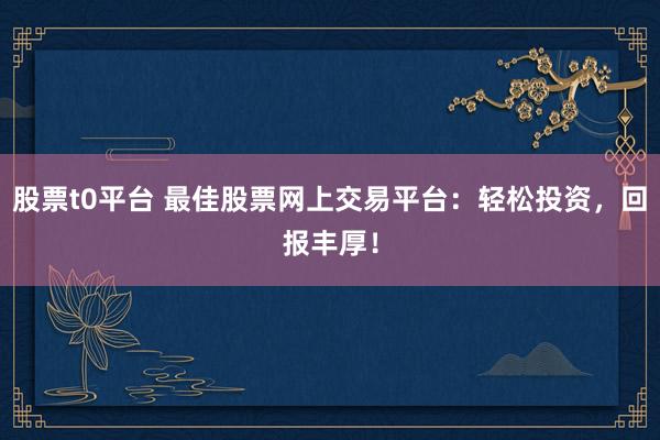 股票t0平台 最佳股票网上交易平台：轻松投资，回报丰厚！