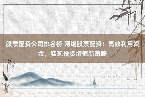 股票配资公司排名榜 网络股票配资：高效利用资金，实现投资增值新策略