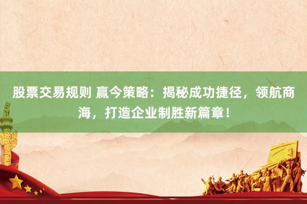 股票交易规则 赢今策略：揭秘成功捷径，领航商海，打造企业制胜新篇章！