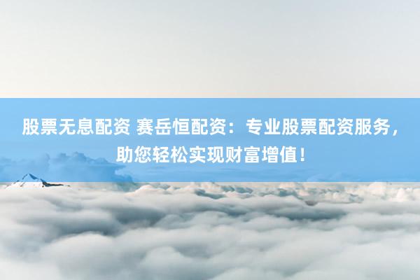 股票无息配资 赛岳恒配资：专业股票配资服务，助您轻松实现财富增值！