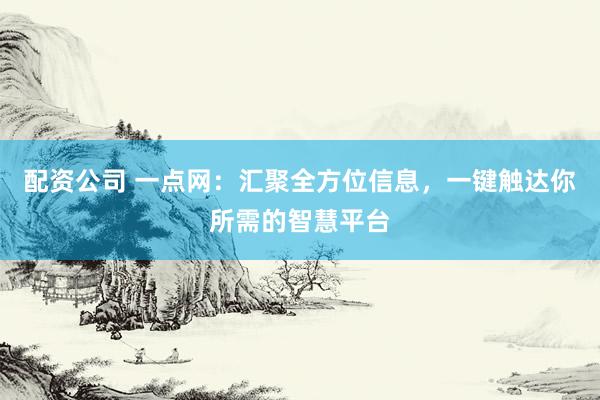 配资公司 一点网：汇聚全方位信息，一键触达你所需的智慧平台