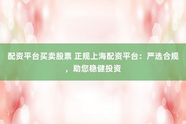 配资平台买卖股票 正规上海配资平台：严选合规，助您稳健投资