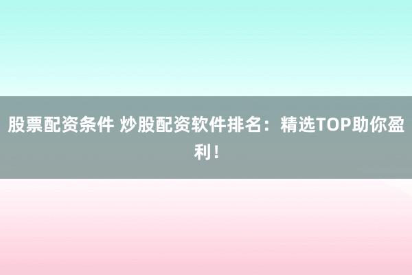 股票配资条件 炒股配资软件排名：精选TOP助你盈利！