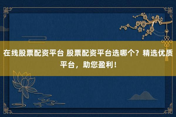 在线股票配资平台 股票配资平台选哪个？精选优质平台，助您盈利！