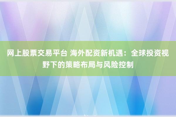网上股票交易平台 海外配资新机遇：全球投资视野下的策略布局与风险控制