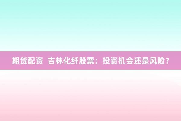 期货配资  吉林化纤股票：投资机会还是风险？