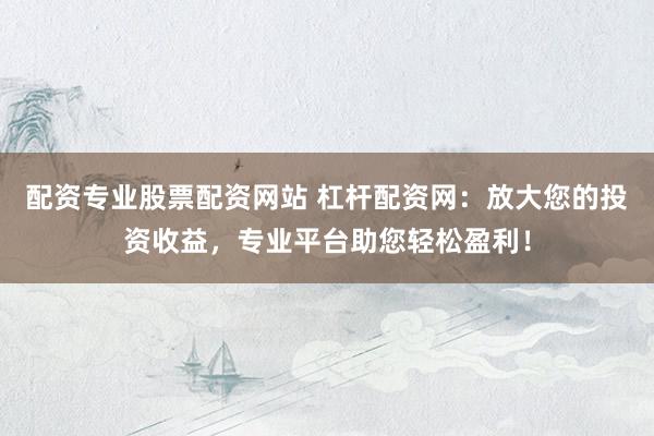 配资专业股票配资网站 杠杆配资网：放大您的投资收益，专业平台助您轻松盈利！