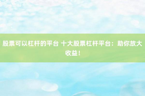 股票可以杠杆的平台 十大股票杠杆平台：助你放大收益！