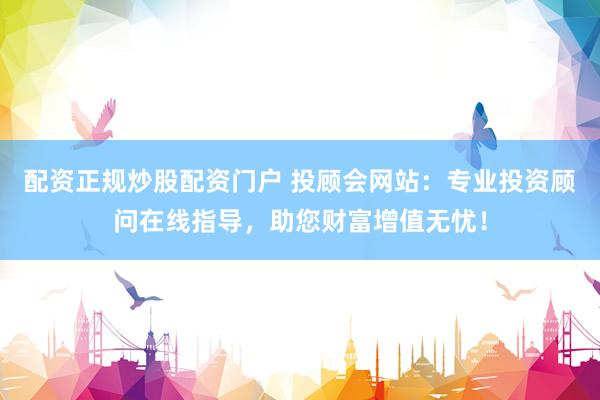 配资正规炒股配资门户 投顾会网站：专业投资顾问在线指导，助您财富增值无忧！