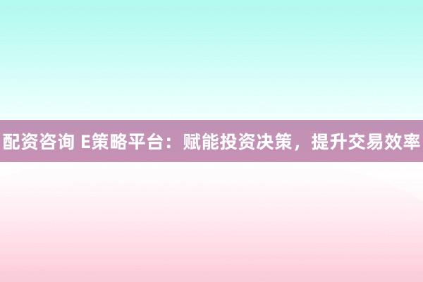 配资咨询 E策略平台：赋能投资决策，提升交易效率