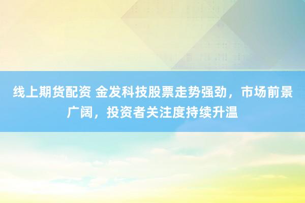 线上期货配资 金发科技股票走势强劲，市场前景广阔，投资者关注度持续升温