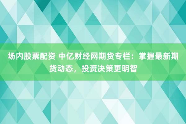 场内股票配资 中亿财经网期货专栏：掌握最新期货动态，投资决策更明智
