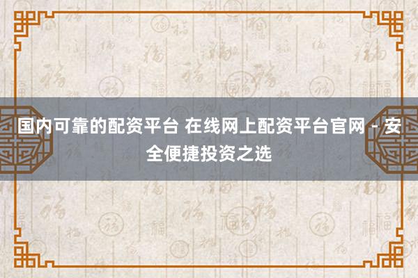国内可靠的配资平台 在线网上配资平台官网 - 安全便捷投资之选