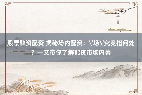 股票融资配资 揭秘场内配资：'场'究竟指何处？一文带你了解配资市场内幕