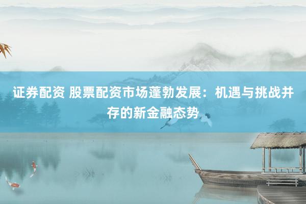 证券配资 股票配资市场蓬勃发展：机遇与挑战并存的新金融态势