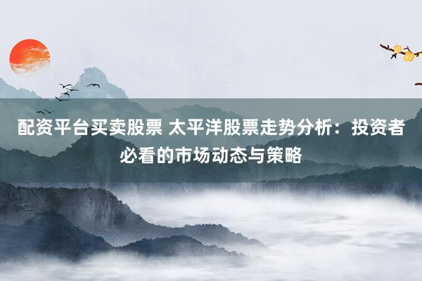 配资平台买卖股票 太平洋股票走势分析：投资者必看的市场动态与策略