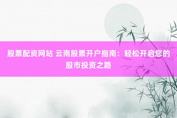 股票配资网站 云南股票开户指南：轻松开启您的股市投资之路