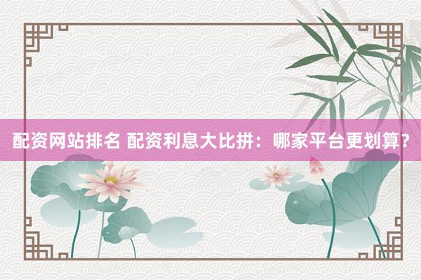 配资网站排名 配资利息大比拼：哪家平台更划算？