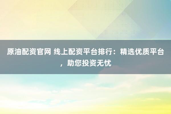原油配资官网 线上配资平台排行：精选优质平台，助您投资无忧