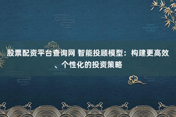 股票配资平台查询网 智能投顾模型：构建更高效、个性化的投资策略