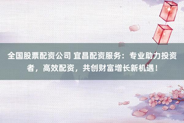 全国股票配资公司 宜昌配资服务：专业助力投资者，高效配资，共创财富增长新机遇！