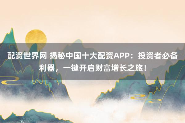 配资世界网 揭秘中国十大配资APP：投资者必备利器，一键开启财富增长之旅！