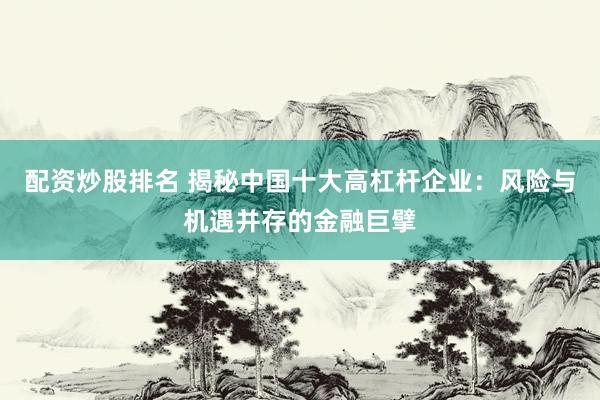 配资炒股排名 揭秘中国十大高杠杆企业：风险与机遇并存的金融巨擘