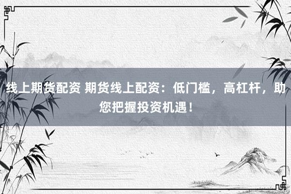 线上期货配资 期货线上配资：低门槛，高杠杆，助您把握投资机遇！