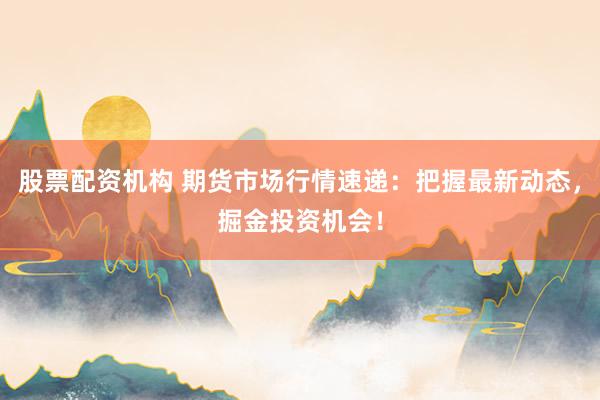 股票配资机构 期货市场行情速递：把握最新动态，掘金投资机会！