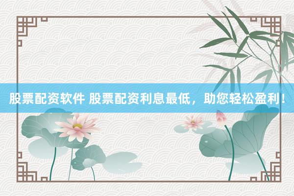 股票配资软件 股票配资利息最低，助您轻松盈利！