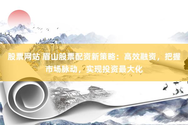 股票网站 眉山股票配资新策略：高效融资，把握市场脉动，实现投资最大化