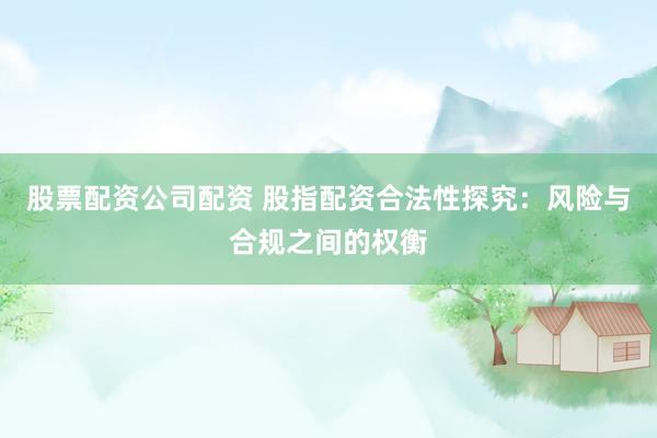 股票配资公司配资 股指配资合法性探究：风险与合规之间的权衡