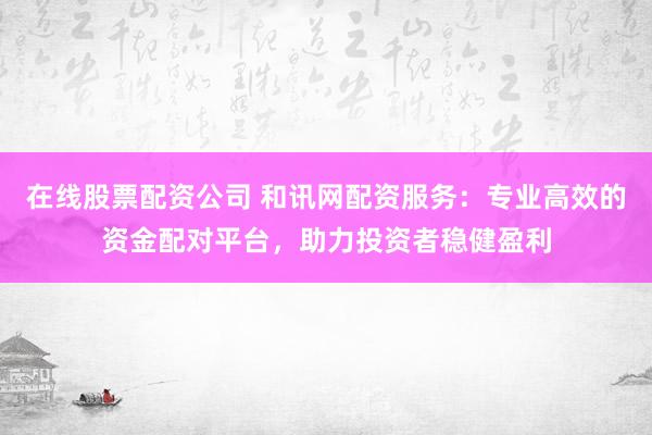 在线股票配资公司 和讯网配资服务：专业高效的资金配对平台，助力投资者稳健盈利