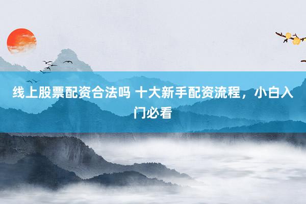 线上股票配资合法吗 十大新手配资流程,小白入门必看