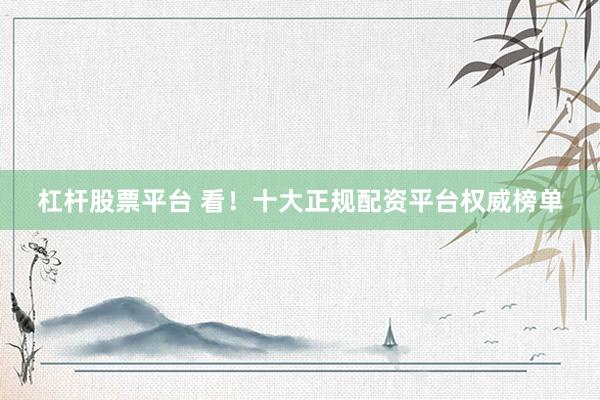 杠杆股票平台 看！十大正规配资平台权威榜单