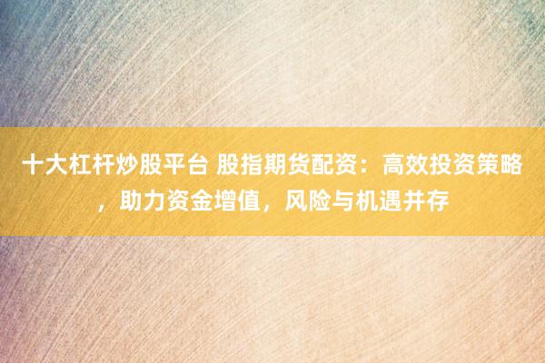 十大杠杆炒股平台 股指期货配资：高效投资策略，助力资金增值，风险与机遇并存