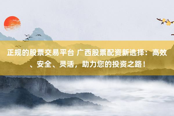 正规的股票交易平台 广西股票配资新选择：高效、安全、灵活，助力您的投资之路！